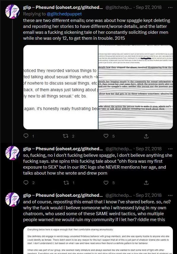 Second screenshot continuing the September 27th, 2018 thread: @glitchedpuppet: these are two different emails; one was about how spaggle kept deleting and reposting her stories to have different/worse details, and the latter email was a fucking sickening tale of her constantly soliciting older men while she was only 12, to get them in trouble. 2015. so, fucking, no I don't fucking believe spaggle, i don't believe anything she fucking says. she spins this fucking tale about "ohh flora was my first exposure to SEX" but in our IRC logs she NEVER mentions her age, and talks about how she wrote and drew porn and of course, reposting this email that i know i've shared before. so, no? why the fuck would i believe someone who i witnessed lying in my own chatroom, who used some of these SAME weird tactics, who multiple people warned me would ruin my community if i let her? riddle me this 