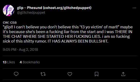 @glitchedpuppet on twitter says cw: csa "glip!! I can't believe you don't believe this '13 yo victim' of marl!" maybe it's because she's been a fucking liar from the start and i was THERE IN THE CHAT WHERE SHE STARTED HER FUCKING LIES. i am so fucking sick of this shitty rumor. IT HAS ALWAYS BEEN BULLSHIT.