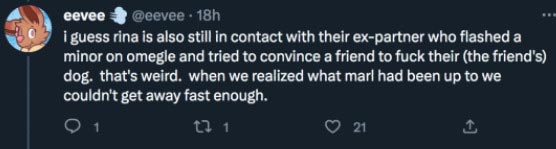 Eevee on twitter says i guess rina is also still in contact with their ex-partner who flashed a minor on omegle and tried to convince a friend to fuck their (the friend's) dog.  that's weird.  when we realized what marl had been up to we couldn't get away fast enough.