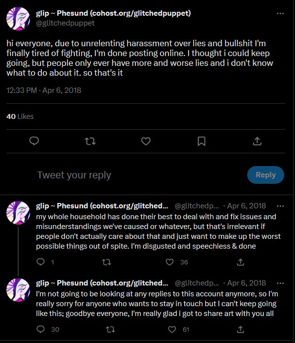 Glitchedpuppet says on twitter: hi everyone, due to unrelenting harassment over lies and bullshit I'm finally tired of fighting, I'm done posting online. I thought i could keep going, but people only ever have more and worse lies and i don't know what to do about it. so that's it my whole household has done their best to deal with and fix issues and misunderstandings we've caused or whatever, but that's irrelevant if people don't actually care about that and just want to make up the worst possible things out of spite. I'm disgusted and speechless & done I'm not going to be looking at any replies to this account anymore, so I'm really sorry for anyone who wants to stay in touch but I can't keep going like this; goodbye everyone, I'm really glad i got to share art with you all.