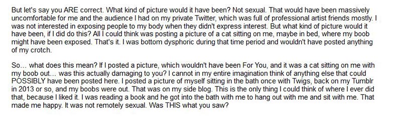 But let's say you ARE correct. What kind of picture would it have been? Not sexual. That would have been massively uncomfortable for me and the audience I had on my private Twitter, which was full of professional artist friends mostly. I was not interested in exposing people to my body when they didn't express interest. But what kind of picture would it have been, if I did do this? All I could think was posting a picture of a cat sitting on me, maybe in bed, where my boob might have been exposed. That's it. I was bottom dysphoric during that time period and wouldn't have posted anything of my crotch.So… what does this mean? If I posted a picture, which wouldn't have been For You, and it was a cat sitting on me with my boob out… was this actually damaging to you? I cannot in my entire imagination think of anything else that could POSSIBLY have been posted here. I posted a picture of myself sitting in the bath once with Twigs, back on my Tumblr in 2013 or so, and my boobs were out. That was on my side blog. This is the only thing I could think of where I ever did that, because I liked it. I was reading a book and he got into the bath with me to hang out with me and sit with me. That made me happy. It was not remotely sexual. Was THIS what you saw?