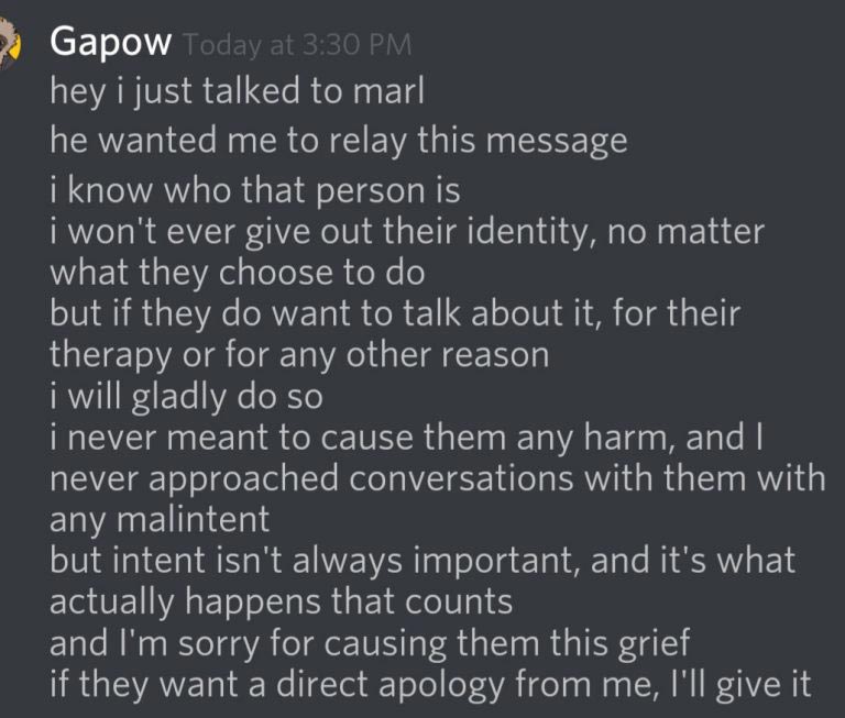 Gapow says on Discord: Hey I just talked to Marl, he wanted me to relay this message- I know who that person is, I won't ever give out their identity, no mater what they choose to do. But if they want to talk about it, for their therapy or for any other reason. I will gladly do so. I never meant to cause any harm, and I never approached conversations with them with any malintent. But intent isn't always important, and it's what actually happens that counts and I'm sorry for causing them this frief, if they want a direct apology from me, I'll give it. 