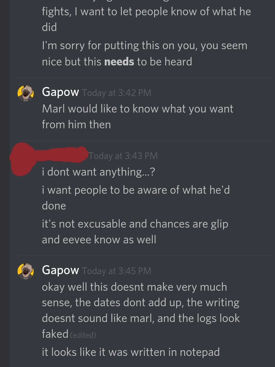 Discord Conversation that Reads: I want people to know what he did. I'm sorry for putting this on you, you seem nice but this needs to be heard. Gabs responds: Marl would like to know what you want from him then. Chilimac Responds: I don't want anything? I want people to be aware of what he'd done. It's not excusable and chances are Glip and Eevee know as well. Gabs response: Okay well this dosen't make much sense, the dates dont add up, the writing doesn't sound like marl and the logs look faked. it looks like it was written in notepad