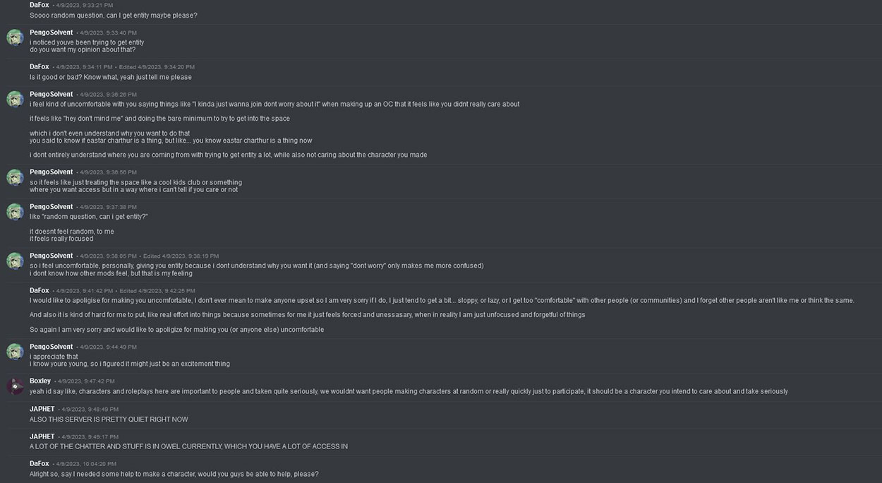 DaFox on Discord asks: 'Soooo random question, can I get entity maybe please?', Pengosolvent Responds: 'i noticed youve been trying to get entity do you want my opinion about that?', DaFox Responds:'it good or bad? Know what, yeah just tell me please' Pengosolvent Responds: 'i feel kind of uncomfortable with you saying things like 'I kinda just wanna join dont worry about it' when making up an OC that it feels like you didnt really care about it feels like 'hey don't mind me' and doing the bare minimum to try to get into the space. which i don't even understand why you want to do that you said to know if eastar charthur is a thing, but like... you know eastar charthur is a thing now. i dont entirely understand where you are coming from with trying to get entity a lot, while also not caring about the character you made so it feels like just treating the space like a cool kids club or something where you want access but in a way where i can't tell if you care or not like 'random question, can i get entity?' it doesnt feel random, to me it feels really focused so i feel uncomfortable, personally, giving you entity because i dont understand why you want it (and saying 'dont worry' only makes me more confused) i dont know how other mods feel, but that is my feeling' DaFox Responds: 'I would like to apoligise for making you uncomfortable, I don't ever mean to make anyone upset so I am very sorry if I do, I just tend to get a bit... sloppy, or lazy, or I get too 'comfortable' with other people (or communities) and I forget other people aren't like me or think the same. And also it is kind of hard for me to put, like real effort into things because sometimes for me it just feels forced and unessasary, when in reality I am just unfocused and forgetful of things So again I am very sorry and would like to apoligize for making you (or anyone else) uncomfortable' Pengosolvent Responds: 'i appreciate that i know youre young, so i figured it might just be an excitement thing', Boxley Responds: 'yeah id say like, characters and roleplays here are important to people and taken quite seriously, we wouldnt want people making characters at random or really quickly just to participate, it should be a character you intend to care about and take seriously', Japhet Responds: 'ALSO THIS SERVER IS PRETTY QUIET RIGHT NOW A LOT OF THE CHATTER AND STUFF IS IN OWEL CURRENTLY, WHICH YOU HAVE A LOT OF ACCESS IN', Dafox Responds: 'Alright so, say I needed some help to make a character, would you guys be able to help, please?'