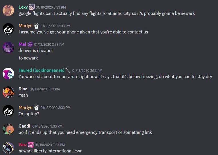 Eevee says on Discord: 'Google flights can't actually find any flights to atlantic city so it's probably gonna be newark' Marlyn Responds:'I assume you've also go your phone given that you're able to contact us' Glip Responds:'Denver is cheaper to newark' Lucid Responds:'I'm worried about the temperature right now, it says that it's below freezing, do what you can to stay dry.' Rina responds:'Yeah' Marlyn Responds: 'Or laptop?' Caddi Responds:'So if it ends up that you need emergency transport or something lmk' W0z Responds:''Newark liberty international ewr,