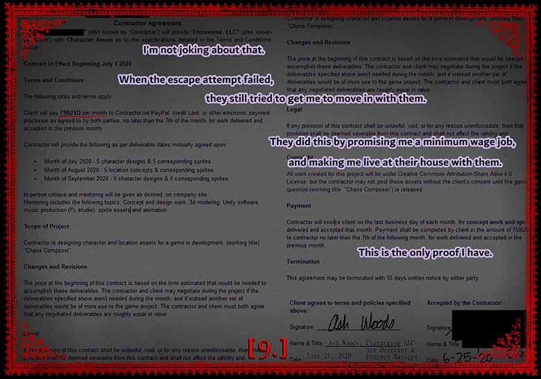 I'm not joking about that. When the escape attempt failed, they still tried to get me to move in with them. They did this by promising me a minimum wage job, and making me live at their house with them. This is the only proof I have. Background image shows a contract signed by Ash woods were Rina would be paid 750 a month for character and location concept art and sprites.