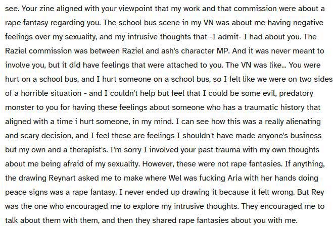 W0z says: Your zine aligned with your viewpoint that my work and that commission were about a rape fantasy regarding you. The school bus scene in my VN was about me having negative feelings over my sexuality, and my intrusive thoughts that -I admit- I had about you. The Raziel commission was between Raziel and ash's character MP. And it was never meant to involve you, but it did have feelings that were attached to you. The VN was like... You were hurt on a school bus, and I hurt someone on a school bus, so I felt like we were on two sides of a horrible situation - and I couldn't help but feel that I could be some evil, predatory monster to you for having these feelings about someone who has a traumatic history that aligned with a time i hurt someone, in my mind. I can see how this was a really alienating and scary decision, and I feel these are feelings I shouldn't have made anyone's business but my own and a therapist's. I'm sorry I involved your past trauma with my own thoughts about me being afraid of my sexuality. However, these were not rape fantasies. If anything, the drawing Reynart asked me to make where Wel was fucking Aria with her hands doing peace signs was a rape fantasy. I never ended up drawing it because it felt wrong. But Rey was the one who encouraged me to explore my intrusive thoughts. They encouraged me to talk about them with them, and then they shared rape fantasies about you with me.