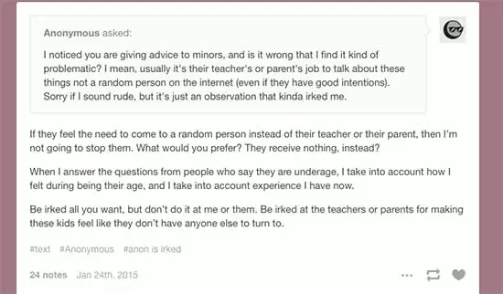 Anonymous on Tumblr Asks:I noticed you are giving advice to minors, and is it wrong that I find it kind of problematic? I mean, usually it's their teacher's or parent's job to talk about these things not a random person on the internet (even if they have good intentions). Sorry if I sound rude, but it's just an observation that kinda irked me. Beleth's toybox Responds: If they feel the need to come to a random person instead of their teacher or their parent, then I’m not going to stop them. What would you prefer? They receive nothing, instead? When I answer the questions from people who say they are underage, I take into account how I felt during being their age, and I take into account experience I have now. Be irked all you want, but don’t do it at me or them. Be irked at the teachers or parents for making these kids feel like they don’t have anyone else to turn to.