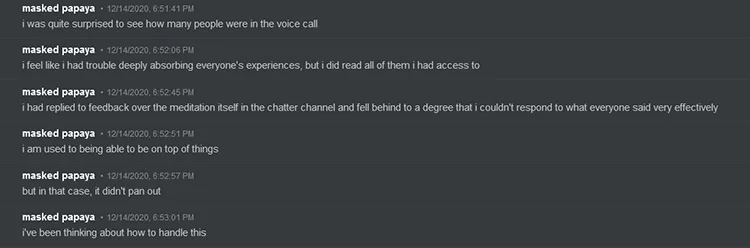 GlitchedPuppet says on Discord: 'i was quite surprised to see how many people were in the voice call. i feel like i had trouble deeply absorbing everyone's experiences, but i did read all of them i had access to. i had replied to feedback over the meditation itself in the chatter channel and fell behind to a degree that i couldn't respond to what everyone said very effectively. i am used to being able to be on top of things. but in that case, it didn't pan out. i've been thinking about how to handle this'