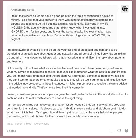 Anonymous On Tumblr Asks:I think that recent asker did have a good point on the topic of relationship advice to minors. I also feel that your answer to them was quite unsatisfactory in blaming the parents and teachers. At 15, I got into a similar relationship. Everyone in my life INCLUDING the adults warned me that I didn't know what I was getting into. I IGNORED them for ten years, and it was the worst mistake I've ever made. It was because I was naive and stubborn. Because those things are part of YOUTH, not neglect. Beleths Toybox Responds: I’m quite aware of what it’s like to be on the younger end of an absurd age gap, and to be wondering at an early age about gender and sexuality and all sorts of things I only had an inkling of, and all of my answers are tailored with that knowledge in mind. Even the reply about parents and teachers. But honestly, I do not see what your ask has to do with me now. I have been pretty uniform in what my advice to minors has been like. It sounds like it matches what the adults in your life told you, so I’m not really understanding the problem. As it turns out, sometimes people will feel like they can’t turn to teachers or other adults because they will be too judgmental and negative, even if the advice may be sound. In those instances, it might help someone to receive the same advice but worded more kindly. That’s where a blog like this comes in. I mean, even if everyone around a person gave the most perfect advice in the world, it is still up to each individual to make mistakes or to choose the right thing. I am simply doing my best to lay our a situation for someone so they can see what the pros and cons are, for themselves. It is always up to an individual, even a naive and stubborn youth, to do what they think is best. Talking out how different paths can go can be really helpful for people discovering which path is best for them, even if they decide otherwise later.