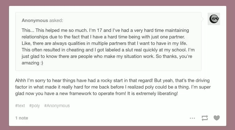 Anonymous on Tumblr Asks:This... This helped me so much. I'm 17 and I've had a very hard time maintaining relationships due to the fact that I have a hard time being with just one partner. Like, there are always qualities in multiple partners that I want to have in my life. This often resulted in cheating and I got labeled a slut real quickly at my school. I'm just glad to know there are people who make my situation work. So thanks, you're amazing :) Beleth's Toybox Responds:Ahhh I’m sorry to hear things have had a rocky start in that regard! But yeah, that’s the driving factor in what made it really hard for me back before I realized poly could be a thing. I’m super glad now you have a new framework to operate from! It is extremely liberating!