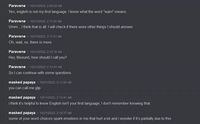 Paravene says on Discord: 'Yes, english is not my first language. I know what the word 'warn' means. Umm... I think that is all. I will check if there were other things I should answer. Oh, wait, no, there is more Hey, Mesund, how should I call you? So I can continue with some questions.' Glitchedpuppet Responds: 'you can call me glip i think it's helpful to know English isn't your first language, I don't remember knowing that some of your word choices spark emotions in me that hurt a lot and i wonder if it's partially due to this'