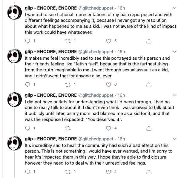 Glitchedpuppet on twitter States: 'Again, I can completely understand why this would have given off bad vibes, among the other things. I explained earlier today that in the PK/Rhodes dynamic, I saw myself in Rhodes's position, and PK feeling guilt was catharsis from my dad never admitting he even molested me. I wanted to see fictional representations of my pain repurposed and with different feelings accompanying it, because I never got any resolution about what happened to me as a kid. I was not aware of the kind of impact this work could have whatsoever. It makes me feel incredibly sad to see this portrayed as this person and their friends feeling like "fetish fuel", because that is the furthest thing from the truth imaginable to me. I went through sexual assault as a kid, and I didn't want that for anyone else, ever. I did not have outlets for understanding what I'd been through. I had no one to really talk to about it. I didn't even think I was allowed to talk about it publicly until later, as my mom had blamed me as a kid for it, and that was the response I expected. 'You deserved it'. It's incredibly sad to hear the community had such a bad effect on this person. This is not something I would have ever wanted, and I'm sorry to hear it's impacted them in this way. I hope they're able to find closure however they need to to deal with their unresolved feelings.' 