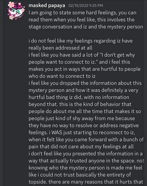 Glitched Puppet says on Discord: I am going to state some hard feelings, you can read them when you feel like, this involves the stage conversation and iz and the mystery person. I do not feel like my feelings regarding is have been really addressed at all. I feel like you have said a lot of 'I don't get why people want me to connect to iz' and I feel this makes you act in ways that are hurtful to people who do want to connect to iz. i feel like you dropped the information about this mystery person and how it was definitely a very hurtful bad thing Iz did, with no information beyond that. this is the kind of behavior that people do about me all the time that makes it so people just kind of shy away from me because they have no way to resolve or address negative feelings. I WAS just starting to reconnect to iz, when it felt like you came forward with a bunch of pain that did not care about my feelings at all. i dont like that you presented the information in a way that actually trusted anyone in the space. not knowing who the mystery person is made me feel like I could not trust basically the entirety of topside. there are many reasons that it hurts that