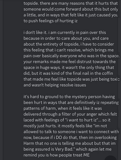 Glitchedpuppet Continues on Discord: 'topside. there are many reasons that it hurts that someone would come forward about this but only a little, and in ways that felt like it just caused you to push feelings of hurting iz. I don't like it. I am currently in pain over this because in order to care about you, and care about the entirety of topside, I have to consider the feeling that I can't resolve, which brings me pain over basically everyone who was in the space. Your remakes made me feel distrust towards the space in hue ways. It wasn't only the thing that did, but it was kind of the final nail in the coffin that made me feel like topside was just being toxic and wasn't helping resolve issues. It's hard to ground to the mystery person having been hurt in ways that are definitively Iz repeating patterns of harm, when it feels like it was delivered through a filter of your anger which felt laced with feelings of 'I want to hurt Iz'... so it mostly just hurts. It mostly feels like 'I'm not allowed to talk to someone I want to connect with now, because if I DO that, then I'm overlooking harm that no one is telling me about but that I'm being assured is very bad Which again let me remind you is how people treat ME.'