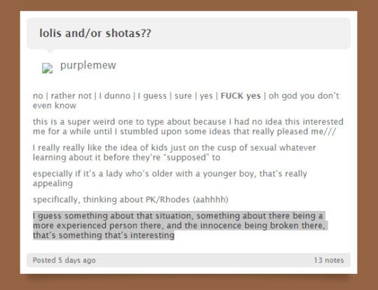Screenshot that shows - purplemew asks on tumblr: lolis and/or shotas?? Glitchedpuppet responds with: FUCK yes this is a super weird one to type about because I had no idea this interested me for a while until I stumbled upon some ideas that really pleased me/// I really really like the idea of kids just on the cusp of sexual whatever learning about it before they’re “supposed” to especially if it’s a lady who’s older with a younger boy, that’s really appealing specifically, thinking about PK/Rhodes (aahhhh) I guess something about that situation, something about there being a more experienced person there, and the innocence being broken there, that’s something that’s interesting