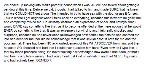 We ended up moving into Marl's parents' house when I was 20. We had talked about getting a pet dog at this time. Before we did, though, I had talked to him and made SURE that he knew that we COULD NOT get a dog if he intended to try to have sex with the dog, or use it for sex. This is where I get angriest when I think back on everything, because this is where he gaslit me and completely misled me. He instantly assumed an expression of shock and betrayal that I would DARE say something like that, as if to become offended at the mere notion that he would EVER do something like that. It was an extremely convincing act. I felt really shocked and surprised, because he had never once acknowledged how painful the acts he had coerced me into had been for me, nor did he acknowledge that it was sexual assault both for me and the poor animal. There had been NO acknowledgement of this WHATSOEVER from him, and then he acted SO shocked and hurt that I could ever question him here. Even now as I type this, I feel my blood pressure rising. He never fucking acknowledged how awful it had been, or that it had been completely wrong. I had sought out that kind of validation and had NEVER gotten it, and had actively been DENIED it.