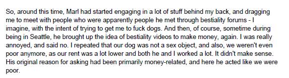 So, around this time, Marl had started engaging in a lot of stuff behind my back, and dragging me to meet with people who were apparently people he met through bestiality forums - I imagine, with the intent of trying to get me to fuck dogs. And then, of course, sometime during being in Seattle, he brought up the idea of bestiality videos to make money, again. I was really annoyed, and said no. I repeated that our dog was not a sex object, and also, we weren't even poor anymore, as our rent was a lot lower and both he and I worked a lot. It didn't make sense. His original reason for asking had been primarily money-related, and here he acted like we were poor.