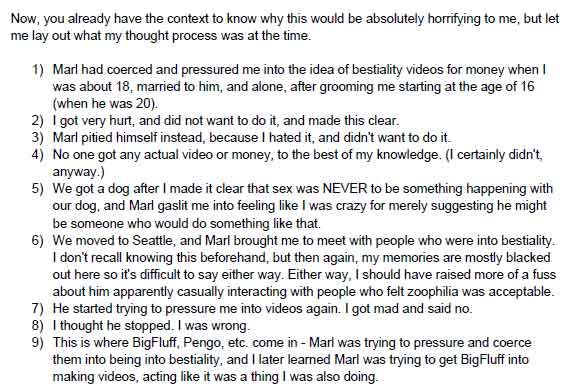 Now, you already have the context to know why this would be absolutely horrifying to me, but let me lay out what my thought process was at the time. 1) Marl had coerced and pressured me into the idea of bestiality videos for money when I was about 18, married to him, and alone, after grooming me starting at the age of 16 (when he was 20). 2) I got very hurt, and did not want to do it, and made this clear. 3) Marl pitied himself instead, because I hated it, and didn't want to do it. 4) No one got any actual video or money, to the best of my knowledge. (I certainly didn't, anyway.) 5) We got a dog after I made it clear that sex was NEVER to be something happening with our dog, and Marl gaslit me into feeling like I was crazy for merely suggesting he might be someone who would do something like that.  6) We moved to Seattle, and Marl brought me to meet with people who were into bestiality. I don't recall knowing this beforehand, but then again, my memories are mostly blacked out here so it's difficult to say either way. Either way, I should have raised more of a fuss about him apparently casually interacting with people who felt zoophilia was acceptable. 7) He started trying to pressure me into videos again. I got mad and said no.  8) I thought he stopped. I was wrong. 9) This is where BigFluff, Pengo, etc. come in - Marl was trying to pressure and coerce them into being into bestiality, and I later learned Marl was trying to get BigFluff into making videos, acting like it was a thing I was also doing.