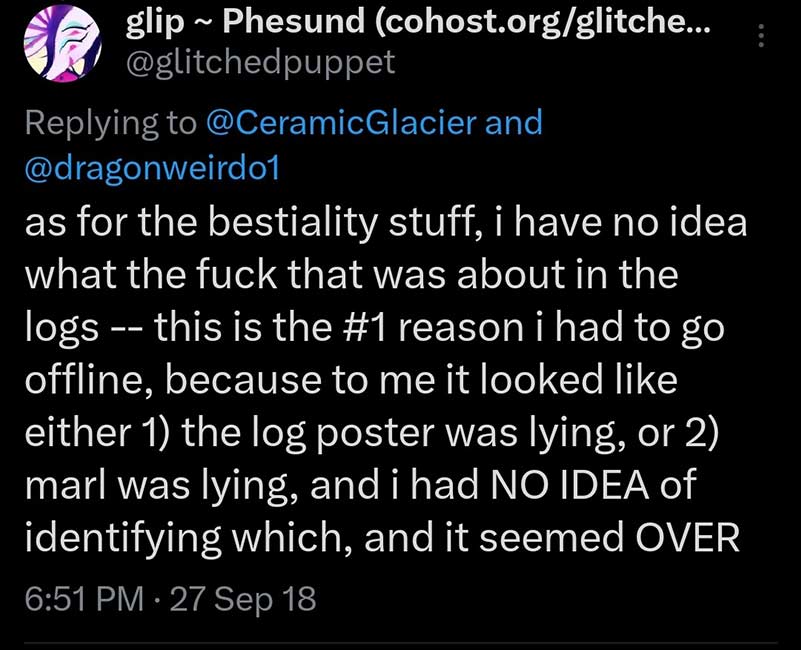 Glitchedpuppet on Twitter says: as for the bestiality stuff, i have no idea what the fuck that was about in the logs -- this is the #1 reason i had to go offline, because to me it looked like either 1) the log poster was lying, or 2) marl was lying, and i had NO IDEA of identifying which, and it seemed OVER