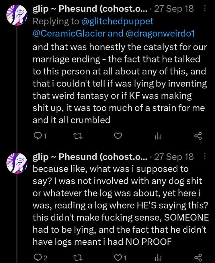 Glitchedpuppet on Twitter says: 'and that was honestly the catalyst for our marriage ending - the fact that he talked to this person at all about any of this, and that i couldn't tell if was lying by inventing that weird fantasy or if KF was making shit up, it was too much of a strain for me and it all crumbled because like, what was i supposed to say? I was not involved with any dog shit or whatever the log was about, yet here i was, reading a log where HE'S saying this? this didn't make fucking sense, SOMEONE had to be lying, and the fact that he didn't have logs meant i had NO PROOF'