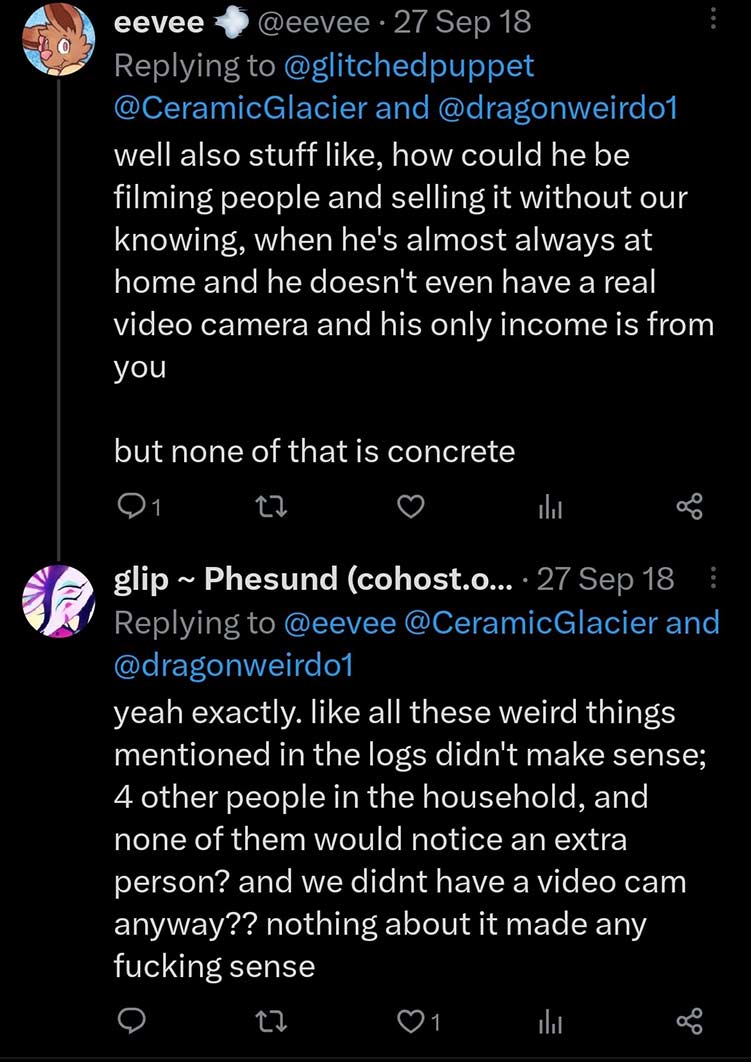 Eevee on Twitter says: 'well also stuff like, how could he be filming people and selling it without our knowing, when he's almost always at home and he doesn't even have a real video camera and his only income is from you but none of that is concrete' Glitchedpuppet Responds: 'yeah exactly. like all these weird things mentioned in the logs didn't make sense; 4 other people in the household, and none of them would notice an extra person? and we didnt have a video cam anyway?? nothing about it made any fucking sense'
