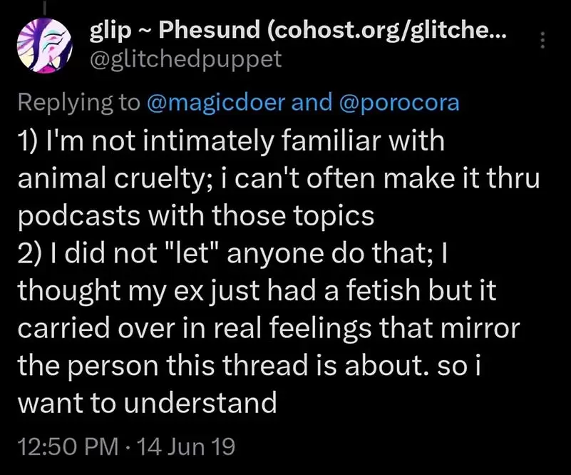 Glitchedpuppet on Twitter says: '1) I'm not intimately familiar with animal cruelty; i can't often make it thru podcasts with those topics 2) I did not 'let' anyone do that; I thought my ex just had a fetish but it carried over in real feelings that mirror the person this thread is about. so i want to understand'