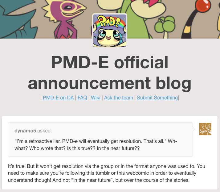 dynamo5 asks the official PMD-E announcement tumblr blog: ''I’m a retroactive liar. PMD-e will eventually get resolution. That’s all.' Wh-what? Who wrote that? Is this true?? In the near future?? ' The PMD-E announcement blog responds: It’s true! But it won’t get resolution via the group or in the format anyone was used to. You need to make sure you’re following this tumblr or this webcomic in order to eventually understand though! And not “in the near future”, but over the course of the stories.' while linking to the floraverse tumblr and floraverse website.