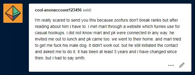 cool-anonaccount123456 said on tumblr: i'm really scared to send you this because zoofurs don't break ranks but after reading about him i have to. i met marl through a website which furries use for casual hookups. i did not know marl and pk were connected in any way. he invited me out to lunch and pk came too. we went to their home. and marl tried to get me to fuck his male dog. it didn't work out. but he still initiated the contact and asked me to do it. it has been at least 3 years and i have changed since then. but i had to say smth.