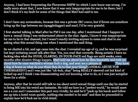Anyway, I had been frequenting the Floraverse NSFW irc which I now know was wrong. I’m really sorry about that, I now know that it was very inappropriate for me to be there, but I don’t think it’s my fault for some of the things that Marl had said to me. I don’t have any screenshots, because this was a private IRC convo, but if Eevee can somehow bring up the logs between me (spaggledagger) and marl, I’d be very grateful. I first started talking to Marl after he PM’d me one day, after I mentioned that I happen to have a  sexual thing I was embarrassed about in the chat. Again, I know it was inappropriate for me to be in that channel, but I wasn’t exactly inviting anyone to come and chat to me asking what this sexual thing was when I mentioned the said thing. So we chatted a bit, and age came into the chat. I revealed my age of 13, and he was surprised but kept initiating sexual talk after that. Yes, you read that correctly. Being autistic I have no fucking idea what the HUGE, GLARING, IN-YOUR-FACE red flags are until weeks, even months after abusive things happen. Marl told me about how he likes beastality and told me about how he once watched a woman fuck a dog, and sent me a picture of [redacted]. They have a dog at home so what do you think they do to that poor thing? (ANIMAL ABUSE FOR CHRISSAKES!!!) and i was just like “uh-huh, okay” being REALLY skeeved out but kind of locked up and I think i was disassociating and not knowing what to do, so I was just autopilot there for a while. Anyway, after that he would still talk to me about weird sexual things until one day he started to bring ME into his weird ass fantasies. He told me how in a 'perfect world,' he would meet me a a con and I remember this part very vividly; he said he’d 'pack up his lunch and follow me up into a hotel room quietly, nothing else needed to be said' and then he proceeded to explain how he’d fuck me in vivid detail.