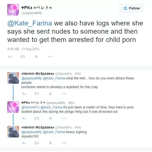 A screenshot on twitter that shows the following: @papayakitty: we also have logs where she says she sent nudes to someone and then wanted to get them arrested for child porn. - @VerminFu Responds: what the hell... how do you even attract these people someone needs to develop a repellant for this crap.- @papayakitty: it's just been a matter of time; they tried to post bullshit about this duringn the pengo thing but it was drowned out. - @VerminFu Responds: heavy sighing repeatx100. 