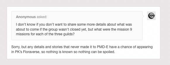 Anonymous Asks the official PMD-E tumblr: 'I don't know if you don't want to share some more details about what was about to come if the group wasn't closed yet, but what were the mission 9 missions for each of the three guilds?'. The Blog Answers: 'Sorry, but any details and stories that never made it to PMD-E have a chance of appearing in PK’s Floraverse, so nothing is known so nothing can be spoiled.'