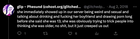 she immediately showed up in our server being weird and sexual and talking about drinking and fucking her boyfriend and drawing porn long before she said she was 13; she was obviously trying to trick people into thinking she was older, no shit, but it just creeped us out