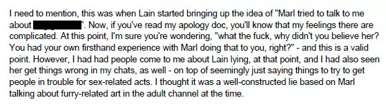 I need to mention, this was when Lain started bringing up the idea of -Marl tried to talk to me about [redacted]-. Now, if you've read my apology doc, you'll know that my feelings there are complicated. At this point, I'm sure you're wondering, -what the fuck, why didn't you believe her? You had your own firsthand experience with Marl doing that to you, right?-- and this is a valid point. However, I had had people come to me about Lain lying, at that point, and I had also seen her get things wrong in my chats, as well - on top of seemingly just saying things to try to get people in trouble for sex-related acts. I thought it was a well-constructed lie based on Marl talking about furry-related art in the adult channel at the time.