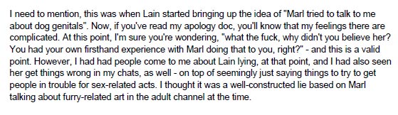 I need to mention, this was when Lain started bringing up the idea of -Marl tried to talk to me about dog genitals-. Now, if you've read my apology doc, you'll know that my feelings there are complicated. At this point, I'm sure you're wondering, -what the fuck, why didn't you believe her? You had your own firsthand experience with Marl doing that to you, right?-- and this is a valid point. However, I had had people come to me about Lain lying, at that point, and I had also seen her get things wrong in my chats, as well - on top of seemingly just saying things to try to get people in trouble for sex-related acts. I thought it was a well-constructed lie based on Marl talking about furry-related art in the adult channel at the time.
