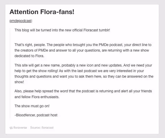 A reblog on the official PMD-E tumblr from the PMD-E podcast tumblr reads: 'Attention Flora Fans! This blog will be turned into the new official Floracast tumblr! That’s right, people. The people who brought you the PMDe podcast, your direct line to the creators of PMDe and answer to all your questions, are returning with a new show dedicated to Flora. This site will get a new name, probably a new icon and new updates. And we need your help to get the show rolling! As with the last podcast we are very interested in your thoughts and questions and want you to ask them here, so they can be answered on the show! Also, please help spread the word that the podcast is returning and alert all your friends and fellow Flora enthusiasts. The show must go on! -Bloodfencer, podcast host'