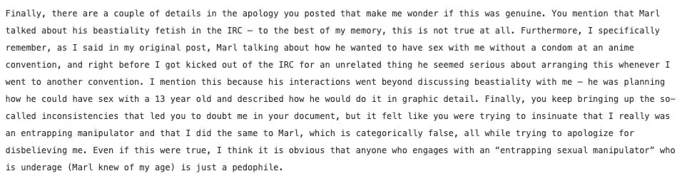 Finally, there are a couple of details in the apology you posted that make me wonder if this was genuine. You mention that Marl talked about his beastiality fetish in the IRC — to the best of my memory, this is not true at all. Furthermore, I specifically remember, as I said in my original post, Marl talking about how he wanted to have sex with me without a condom at an anime convention, and right before I got kicked out of the IRC for an unrelated thing he seemed serious about arranging this whenever I went to another convention. I mention this because his interactions went beyond discussing beastiality with me — he was planning how he could have sex with a 13 year old and described how he would do it in graphic detail. Finally, you keep bringing up the so-called inconsistencies that led you to doubt me in your document, but it felt like you were trying to insinuate that I really was an entrapping manipulator and that I did the same to Marl, which is categorically false, all while trying to apologize for disbelieving me. Even if this were true, I think it is obvious that anyone who engages with an “entrapping sexual manipulator” who is underage (Marl knew of my age) is just a pedophile.