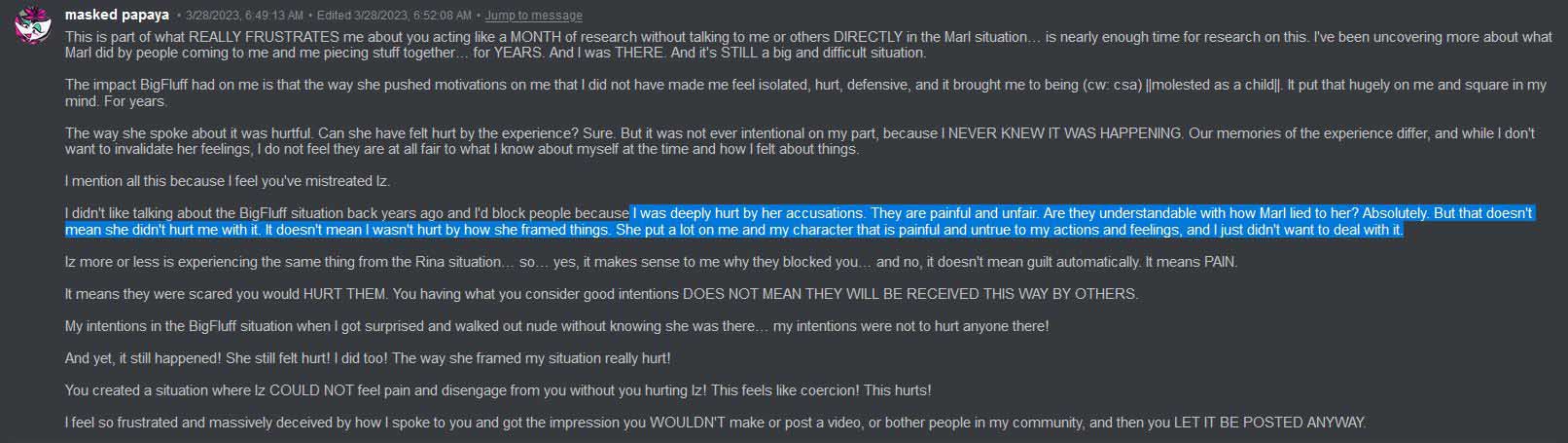 Glitchedpuppet says on Discord: 'This is part of what REALLY FRUSTRATES me about you acting like a MONTH of research without talking to me or others DIRECTLY in the Marl situation… is nearly enough time for research on this. I've been uncovering more about what Marl did by people coming to me and me piecing stuff together… for YEARS. And I was THERE. And it's STILL a big and difficult situation. The impact BigFluff had on me is that the way she pushed motivations on me that I did not have made me feel isolated, hurt, defensive, and it brought me to being (cw: csa) ||molested as a child||. It put that hugely on me and square in my mind. For years. The way she spoke about it was hurtful. Can she have felt hurt by the experience? Sure. But it was not ever intentional on my part, because I NEVER KNEW IT WAS HAPPENING. Our memories of the experience differ, and while I don't want to invalidate her feelings, I do not feel they are at all fair to what I know about myself at the time and how I felt about things. I mention all this because I feel you've mistreated Iz. I didn't like talking about the BigFluff situation back years ago and I'd block people because I was deeply hurt by her accusations. They are painful and unfair. Are they understandable with how Marl lied to her? Absolutely. But that doesn't mean she didn't hurt me with it. It doesn't mean I wasn't hurt by how she framed things. She put a lot on me and my character that is painful and untrue to my actions and feelings, and I just didn't want to deal with it. Iz more or less is experiencing the same thing from the Rina situation… so… yes, it makes sense to me why they blocked you… and no, it doesn't mean guilt automatically. It means PAIN. It means they were scared you would HURT THEM. You having what you consider good intentions DOES NOT MEAN THEY WILL BE RECEIVED THIS WAY BY OTHERS. My intentions in the BigFluff situation when I got surprised and walked out nude without knowing she was there… my intentions were not to hurt anyone there! And yet, it still happened! She still felt hurt! I did too! The way she framed my situation really hurt! You created a situation where Iz COULD NOT feel pain and disengage from you without you hurting Iz! This feels like coercion! This hurts! I feel so frustrated and massively deceived by how I spoke to you and got the impression you WOULDN'T make or post a video, or bother people in my community, and then you LET IT BE POSTED ANYWAY.'