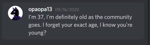 Opaopa13 on Discord Says: I'm 37, I'm definetly old as the community goes. I forget your exact age, I know you're young?