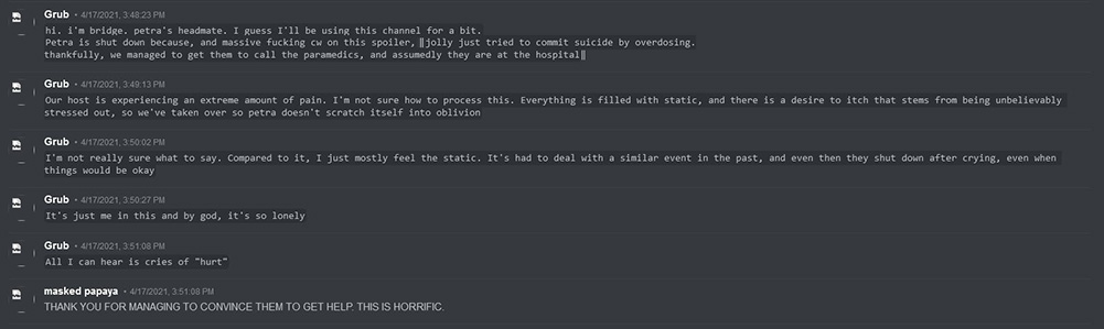 Discord Archive Screencap that reads from Grub: hi. i'm bridge. petra's headmate. I guess I'll be using this channel for a bit. Petra is shut down because, and massive fucking cw on this, jolly just tried to commit suicide by overdosing. thankfully, we managed to get them to call the paramedics, and assumedly they are at the hospital. Our host is experiencing an extreme amount of pain. I'm not sure how to process this. Everything is filled with static, and there is a desire to itch that stems from being unbelievably stressed out, so we've taken over so petra doesn't scratch itself into oblivion. I'm not really sure what to say. Compared to it, I just mostly feel the static. It's had to deal with a similar event in the past, and even then they shut down after crying, even when things would be okay. It's just me in this and by god, it's so lonely. All I can hear is cries of hurt.  Masked Papaya then responds: THANK YOU FOR MANAGING TO CONVINCE THEM TO GET HELP. THIS IS HORRIFIC.