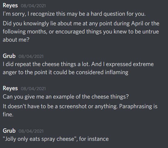 Jolly says on Discord: I'm sorry, I recognize this may be a hard question for you. Did you knowingly lie about me at any point during April or the following months, or encouraged things you knew to be untrue about me? Grub (Petra) responds: I did repeat the cheese things a lot and I expressed extreme anger to the point it could be considered inflaming. Jolly responds: Can you give me an example of the cheese things? It doesn't have to be a screenshot or anything. Paraphrasing is fine. Grub (Petra) Responds: Jolly only eats spray cheese, for instance.