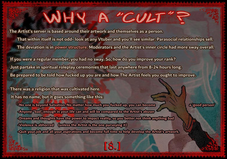 Why a 'cult'? The artist's server is based around their artwork and themselves as a person. That within itself is not odd- look at any Vtuber and you'll see similar. Parasocial relationships sell. The deviation is in the power structure. Moderators and the Artist's inner circle had more sway overall. If you were a regular member, you had no sway. So, how do you improve your rank? Just partake in spiritual roleplay  ceremonies that last anywhere from 8 - 24 hours long. Be prepared to be told how fucked up you are and how the Artist feels you ought to improve. There was a religion that was cultivated here. It has no name, but it goes something like this: No one is beyond salvation. No matter how much you fucked up, you can become 'a good person'. Anyone 'bad' enough in your life can and will be compared to the Artist's abuser. Dreams and thoughts have the power to impact reality, so you better not think anything bad. Violence is abhorred (unless the Artist is the one purveying it). Quit your job and all your aspirations to become full time to help develop the Artists artwork.