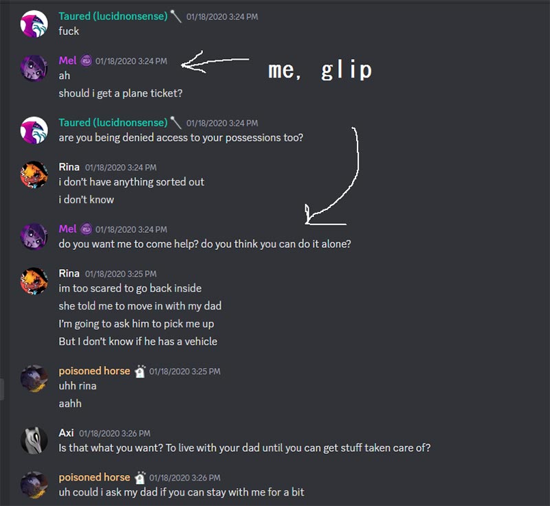 On Discord, Lucid Says: 'fuck' Glip Responds:'ah, should I get a plane ticket? Lucid Says:'Are you being denied access to your possessions too?' Rina Responds:'I don't have anything sorted out, I don't know' Glip Responds:'Do you want me to come help? do you think you can do it alone?' Rina:'im too scared to go back inside she told me to move in with my dad. I'm going to ask him to pick me up but I don't know if he has a vehicle' Poisoned horse Responds:'uhhh Rina, aahh' Axi Responds:'Is that what you want? To live with your dad until you can get your stuff taken care of' Poisoned Horse Responds:'uh could I ask my dad if you can stay with me for a bit'