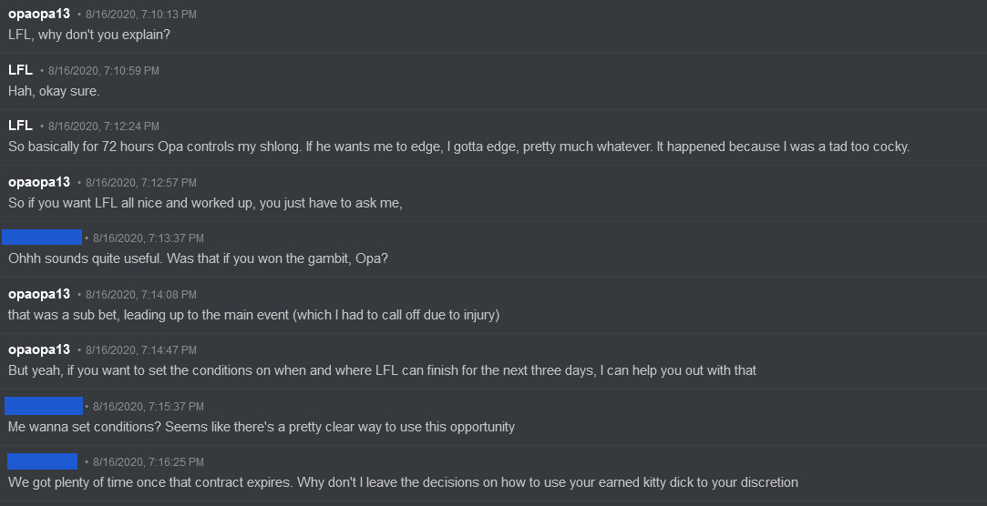 opaopa13 says: 'LFL, why don't you explain?' LFL responds: 'Hah, okay sure. So basically for 72 hours Opa controls my schlong. If he wants me to edge, I gotta edge, pretty much whenever. It happened because I was a tad too cocky.' Opaopa13 response: 'So if you want LFL all nice and worked up, you just have to ask me.' Anonymous responds: 'Ohhhh sounds quite useful. Was that if you won the original gambit, Opa?' Opaopa13 responds: 'That was a sub bet, leading up to the main event (which I had to call off due to injury). But yeah, if you want to set up the conditions on when and where LFL can finish for the next three days, I can help you out with that.' Anonymous responds: 'Me wanna set conditions? Seems like there's a pretty clear way to use this opportunity. We got plenty of time once that contract expires. Why don't I leave the decisions on how to use your earned kitty dick to your discretion.'