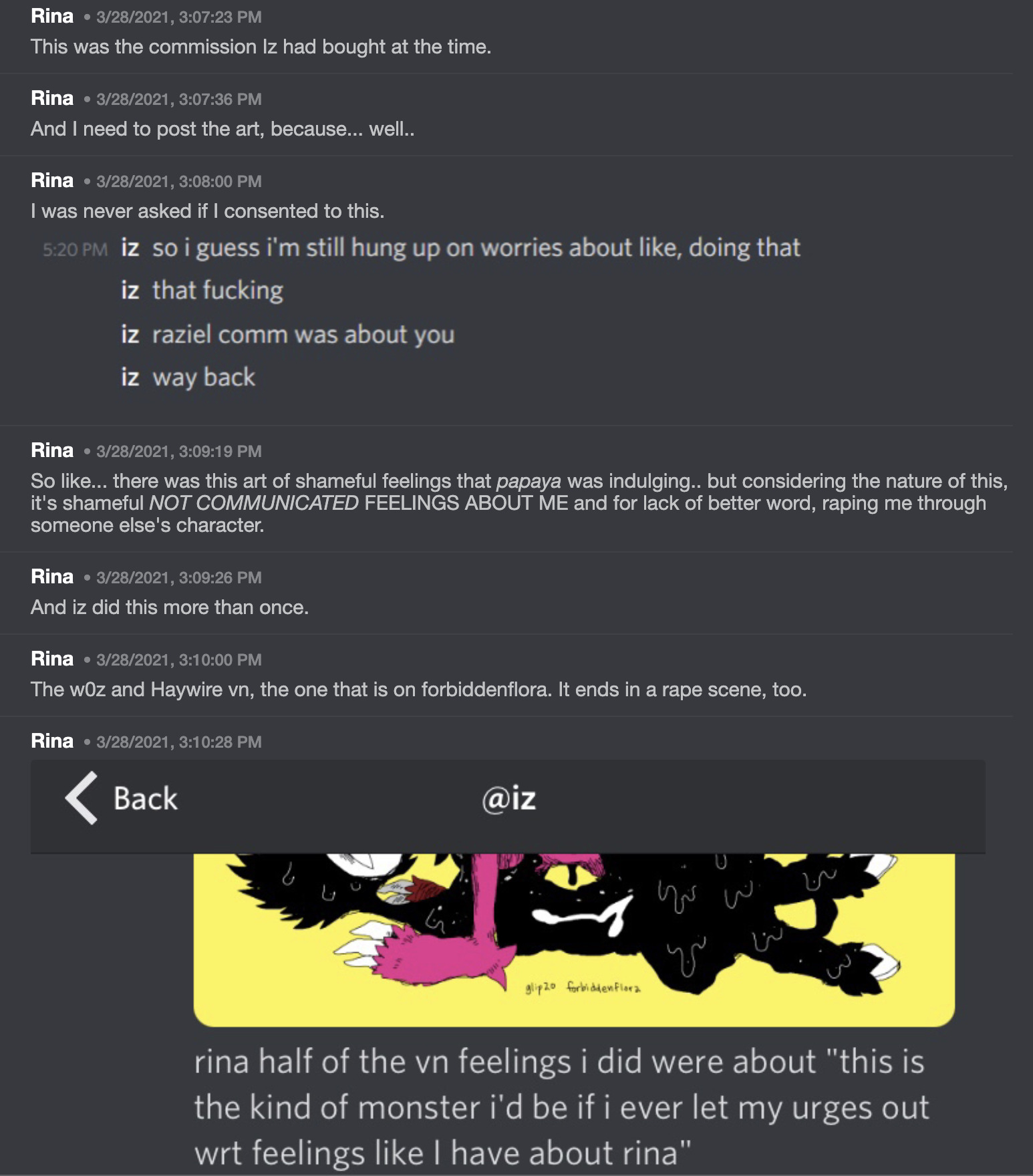 Rina on Discord says: 'This was the commission Iz had bought at the time. And I need to post the art, because... well.. I was never asked if I consented to this.' Rina shares a screenshot of Iz saying: 'so I guess I'm still hung up on worries about like, doing that. That fucking. Raziel comm was about you. way back.'  Rina continues on discord: 'So like... there was this art of shameful feelings that papaya was indulging.. but considering the nature of this, it's shameful NOT COMMUNICATED FEELINGS ABOUT ME and for lack of better word, raping me through someone else's character. And iz did this more than once. The w0z and Haywire vn, the one that is on forbiddenflora. It ends in a rape scene, too.' Rina then shares a screenshot of a DM from Iz showing the cropped Raziel commission and the message 'rina half the vn feelings I did were about ''this is the kind of monster i'd be if I ever let my urges out wrt feelings like I have about rina'''