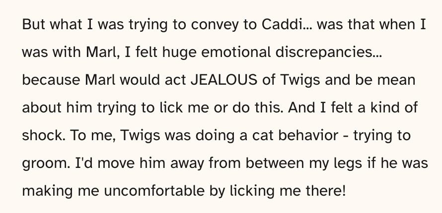 Glip on cohost says: But what I was trying to convey to Caddi... was that when I was with Marl, I felt huge emotional discrepancies... because Marl would act JEALOUS of Twigs and be mean about him trying to lick me or do this. And I felt a kind of shock. To me, Twigs was doing a cat behavior - trying to groom. I'd move him away from between my legs if he was making me uncomfortable by licking me there!