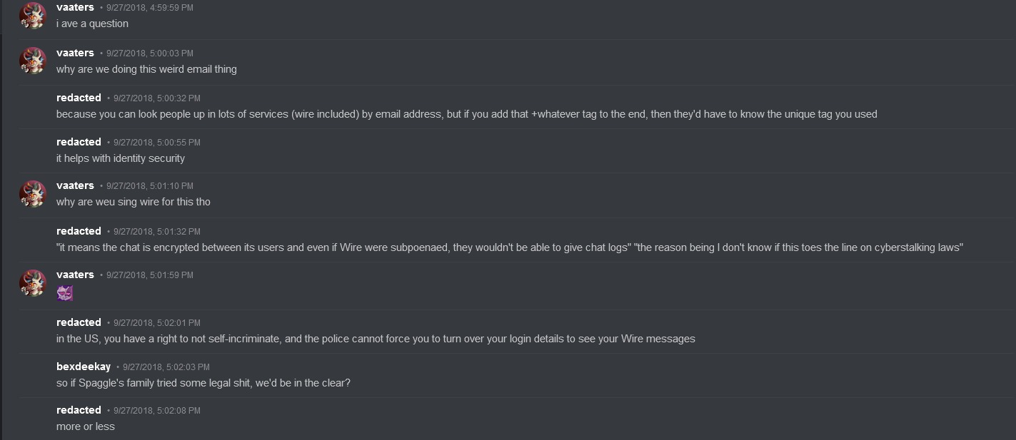 vaaters on discord says: 'i ave a question. why are we doing this weird email thing.' Redacted responds: 'because you can look people up in lots of services (wire included) by email address, but if you add that +whatever tag to the end, then they'd have to know the unique tag you used. it helps with identity security' Vaaters responds: 'why are weu sing wire for this tho' Redacted replies: 'it means the chat is encrypted between its users and even if Wire were subpoenaed, they wouldn't be able to give chat logs" "the reason being I don't know if this toes the line on cyberstalking laws. in the US, you have a right to not self-incriminate, and the police cannot force you to turn over your login details to see your Wire messages' Bexdeekay replies: ' so if Spaggle's family tried some legal shit, we'd be in the clear?' Redacted replies: 'more or less'