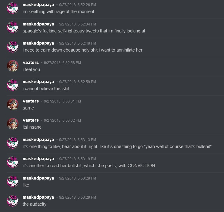 Glitchedpuppet on Discord says: 'im seething with rage at the moment. spaggle's fucking self-righteous tweets that im finally looking at. i need to calm down ebcause holy shit i want to annihilate her.' Vaaters replies: 'i feel you' Glitchedpuppet Replies: 'i cannot believe this shit.' Vaaters replies: 'same. It is insane.' Glitchedpuppet Replies: 'it's one thing to like, hear about it, right. like it's one thing to go 'yeah well of course that's bullshit'. it's another to read her bullshit, which she posts, with CONVICTION. like. the audacity.'